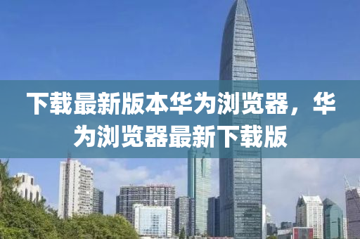 下載最新版本華為瀏覽器，華為瀏覽器最新下載版