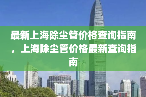 最新上海除塵管價(jià)格查詢指南，上海除塵管價(jià)格最新查詢指南