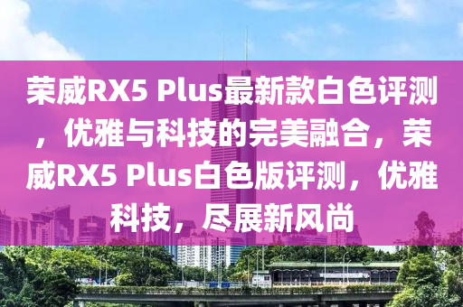 榮威RX5 Plus最新款白色評(píng)測(cè)，優(yōu)雅與科技的完美融合，榮威RX5 Plus白色版評(píng)測(cè)，優(yōu)雅科技，盡展新風(fēng)尚