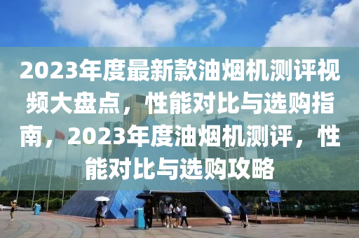 2023年度最新款油煙機(jī)測(cè)評(píng)視頻大盤點(diǎn)，性能對(duì)比與選購指南，2023年度油煙機(jī)測(cè)評(píng)，性能對(duì)比與選購攻略