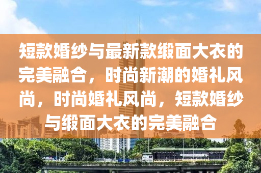 短款婚紗與最新款緞面大衣的完美融合，時(shí)尚新潮的婚禮風(fēng)尚，時(shí)尚婚禮風(fēng)尚，短款婚紗與緞面大衣的完美融合