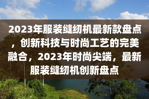 2023年服裝縫紉機(jī)最新款盤點(diǎn)，創(chuàng)新科技與時(shí)尚工藝的完美融合，2023年時(shí)尚尖端，最新服裝縫紉機(jī)創(chuàng)新盤點(diǎn)