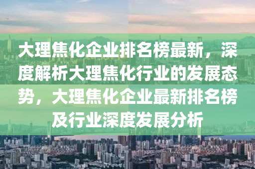 大理焦化企業(yè)排名榜最新，深度解析大理焦化行業(yè)的發(fā)展態(tài)勢，大理焦化企業(yè)最新排名榜及行業(yè)深度發(fā)展分析