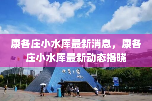 康各莊小水庫最新消息，康各莊小水庫最新動態(tài)揭曉