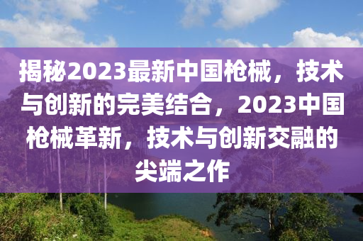 揭秘2023最新中國槍械，技術(shù)與創(chuàng)新的完美結(jié)合，2023中國槍械革新，技術(shù)與創(chuàng)新交融的尖端之作