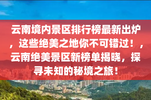 云南境內(nèi)景區(qū)排行榜最新出爐，這些絕美之地你不可錯過！，云南絕美景區(qū)新榜單揭曉，探尋未知的秘境之旅！