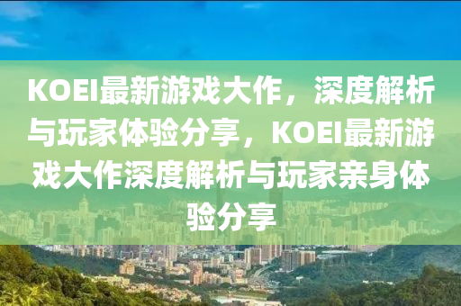 KOEI最新游戲大作，深度解析與玩家體驗分享，KOEI最新游戲大作深度解析與玩家親身體驗分享
