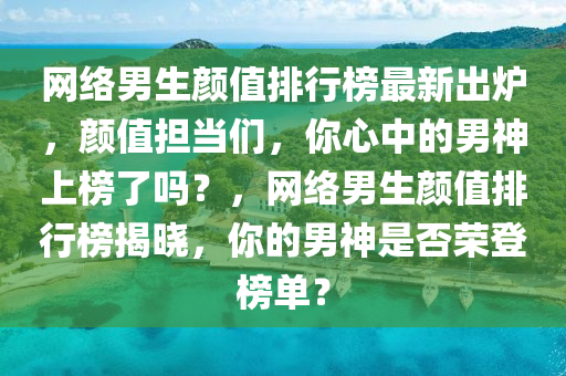網(wǎng)絡(luò)男生顏值排行榜最新出爐，顏值擔(dān)當(dāng)們，你心中的男神上榜了嗎？，網(wǎng)絡(luò)男生顏值排行榜揭曉，你的男神是否榮登榜單？