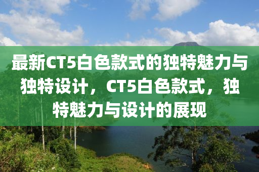 最新CT5白色款式的獨(dú)特魅力與獨(dú)特設(shè)計(jì)，CT5白色款式，獨(dú)特魅力與設(shè)計(jì)的展現(xiàn)