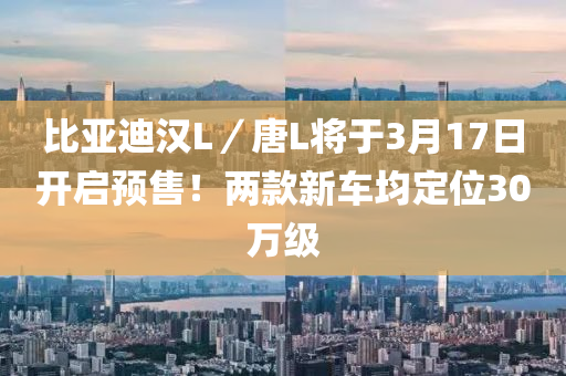 比亞迪漢L／唐L將于3月17日開啟預(yù)售！兩款新車均定位30萬級(jí)