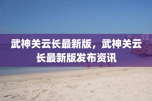 武神關(guān)云長(zhǎng)最新版，武神關(guān)云長(zhǎng)最新版發(fā)布資訊