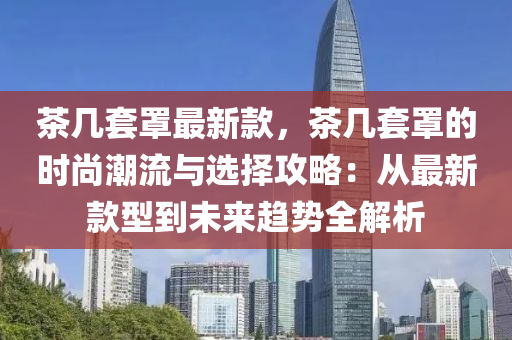 茶幾套罩最新款，茶幾套罩的時(shí)尚潮流與選擇攻略：從最新款型到未來(lái)趨勢(shì)全解析