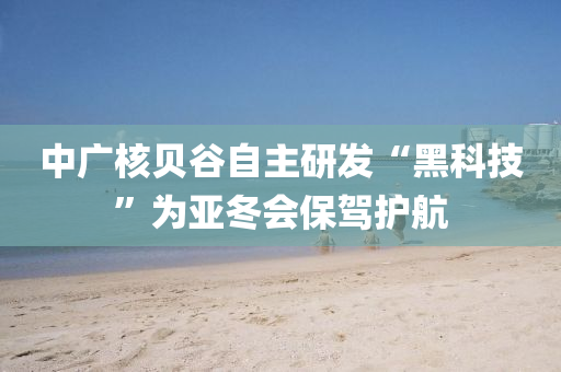 中廣核貝谷自主研發(fā)“黑科技”為亞冬會(huì)保駕護(hù)航