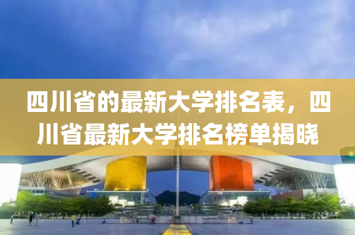 四川省的最新大學排名表，四川省最新大學排名榜單揭曉