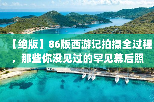 【絕版】86版西游記拍攝全過(guò)程，那些你沒(méi)見(jiàn)過(guò)的罕見(jiàn)幕后照