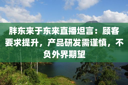 胖東來(lái)于東來(lái)直播坦言：顧客要求提升，產(chǎn)品研發(fā)需謹(jǐn)慎，不負(fù)外界期望