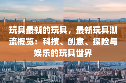 玩具最新的玩具，最新玩具潮流概覽：科技、創(chuàng)意、探險(xiǎn)與娛樂(lè)的玩具世界