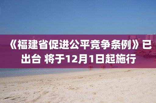 《福建省促進公平競爭條例》已出臺 將于12月1日起施行
