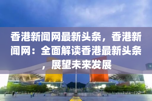 香港新聞網(wǎng)最新頭條，香港新聞網(wǎng)：全面解讀香港最新頭條，展望未來(lái)發(fā)展