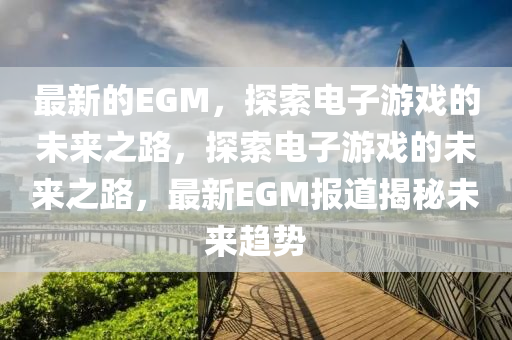 最新的EGM，探索電子游戲的未來(lái)之路，探索電子游戲的未來(lái)之路，最新EGM報(bào)道揭秘未來(lái)趨勢(shì)