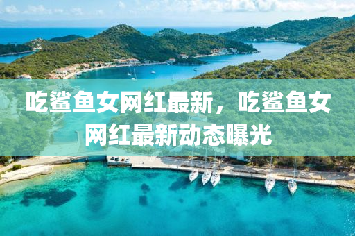 吃鯊魚女網(wǎng)紅最新，吃鯊魚女網(wǎng)紅最新動態(tài)曝光