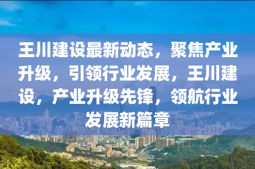 王川建設(shè)最新動態(tài)，聚焦產(chǎn)業(yè)升級，引領(lǐng)行業(yè)發(fā)展，王川建設(shè)，產(chǎn)業(yè)升級先鋒，領(lǐng)航行業(yè)發(fā)展新篇章