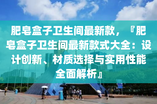 肥皂盒子衛(wèi)生間最新款，『肥皂盒子衛(wèi)生間最新款式大全：設(shè)計創(chuàng)新、材質(zhì)選擇與實用性能全面解析』