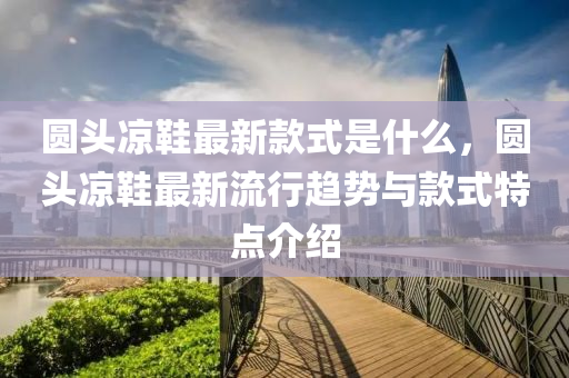 圓頭涼鞋最新款式是什么，圓頭涼鞋最新流行趨勢與款式特點介紹