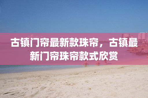 古鎮(zhèn)門簾最新款珠簾，古鎮(zhèn)最新門簾珠簾款式欣賞