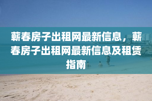 蘄春房子出租網(wǎng)最新信息，蘄春房子出租網(wǎng)最新信息及租賃指南