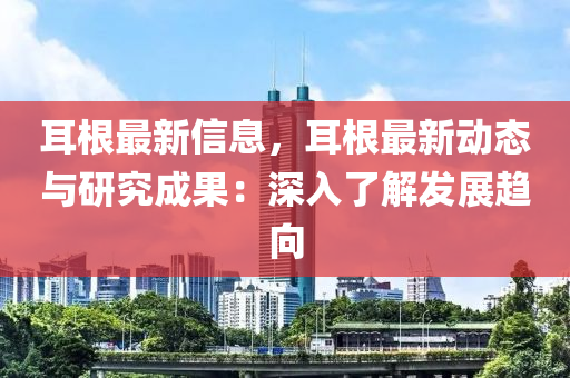 耳根最新信息，耳根最新動(dòng)態(tài)與研究成果：深入了解發(fā)展趨向