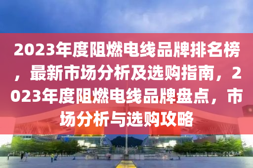 2023年度阻燃電線品牌排名榜，最新市場分析及選購指南，2023年度阻燃電線品牌盤點，市場分析與選購攻略