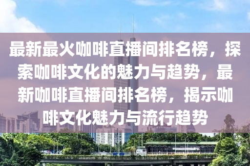 最新最火咖啡直播間排名榜，探索咖啡文化的魅力與趨勢，最新咖啡直播間排名榜，揭示咖啡文化魅力與流行趨勢