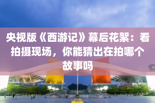 央視版《西游記》幕后花絮：看拍攝現(xiàn)場(chǎng)，你能猜出在拍哪個(gè)故事嗎