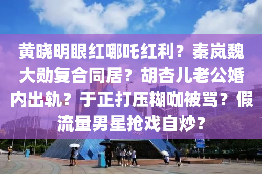 黃曉明眼紅哪吒紅利？秦嵐魏大勛復(fù)合同居？胡杏兒老公婚內(nèi)出軌？于正打壓糊咖被罵？假流量男星搶戲自炒？
