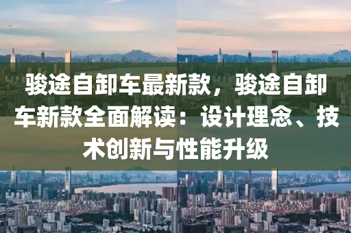 駿途自卸車(chē)最新款，駿途自卸車(chē)新款全面解讀：設(shè)計(jì)理念、技術(shù)創(chuàng)新與性能升級(jí)