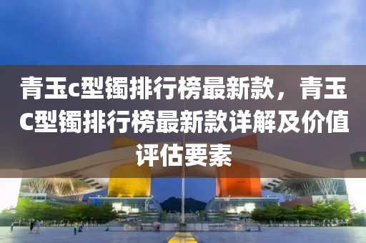 青玉c型鐲排行榜最新款，青玉C型鐲排行榜最新款詳解及價(jià)值評(píng)估要素