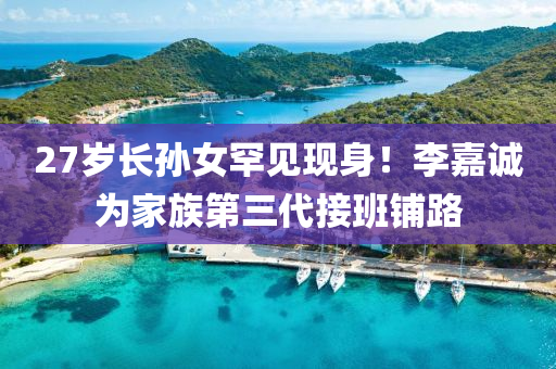 27歲長孫女罕見現(xiàn)身！李嘉誠為家族第三代接班鋪路