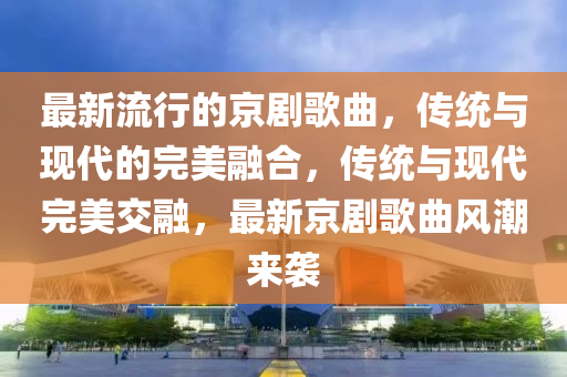 最新流行的京劇歌曲，傳統(tǒng)與現(xiàn)代的完美融合，傳統(tǒng)與現(xiàn)代完美交融，最新京劇歌曲風(fēng)潮來(lái)襲