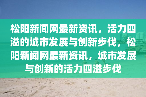 松陽(yáng)新聞網(wǎng)最新資訊，活力四溢的城市發(fā)展與創(chuàng)新步伐，松陽(yáng)新聞網(wǎng)最新資訊，城市發(fā)展與創(chuàng)新的活力四溢步伐