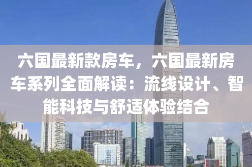 六國(guó)最新款房車，六國(guó)最新房車系列全面解讀：流線設(shè)計(jì)、智能科技與舒適體驗(yàn)結(jié)合