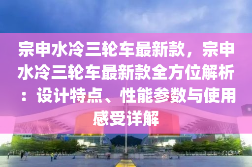 宗申水冷三輪車最新款，宗申水冷三輪車最新款全方位解析：設(shè)計(jì)特點(diǎn)、性能參數(shù)與使用感受詳解