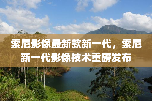索尼影像最新款新一代，索尼新一代影像技術(shù)重磅發(fā)布