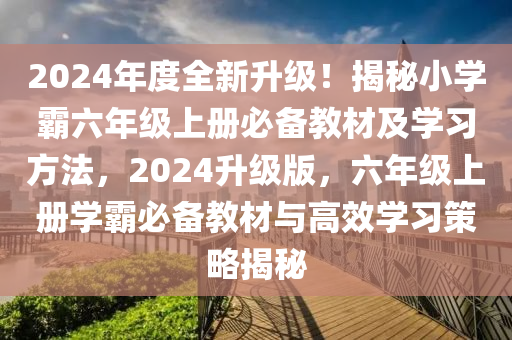 2024年度全新升級！揭秘小學(xué)霸六年級上冊必備教材及學(xué)習(xí)方法，2024升級版，六年級上冊學(xué)霸必備教材與高效學(xué)習(xí)策略揭秘