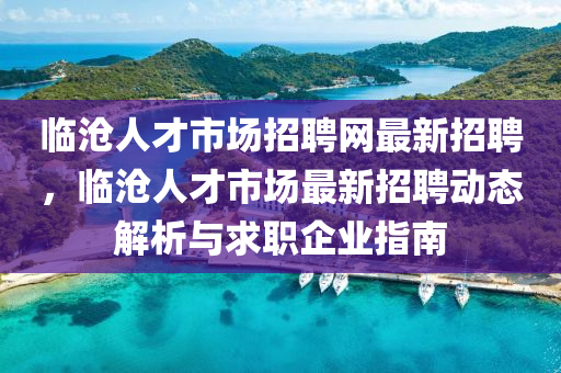 臨滄人才市場招聘網(wǎng)最新招聘，臨滄人才市場最新招聘動(dòng)態(tài)解析與求職企業(yè)指南