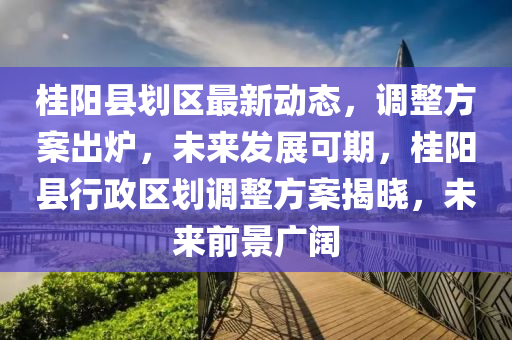 桂陽縣劃區(qū)最新動態(tài)，調整方案出爐，未來發(fā)展可期，桂陽縣行政區(qū)劃調整方案揭曉，未來前景廣闊