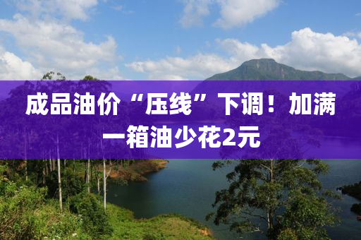 成品油價“壓線”下調(diào)！加滿一箱油少花2元