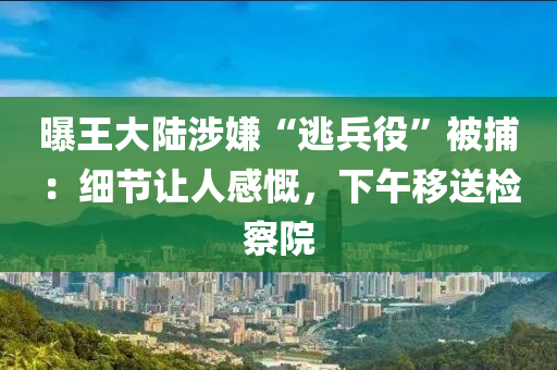 曝王大陸涉嫌“逃兵役”被捕：細節(jié)讓人感慨，下午移送檢察院