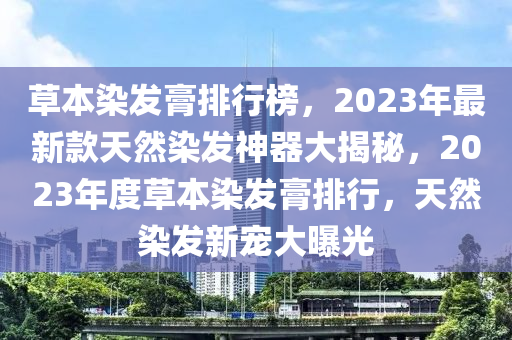 草本染發(fā)膏排行榜，2023年最新款天然染發(fā)神器大揭秘，2023年度草本染發(fā)膏排行，天然染發(fā)新寵大曝光