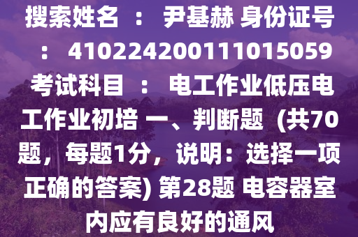 搜索姓名  ： 尹基赫 身份證號  ： 410224200111015059 考試科目  ： 電工作業(yè)低壓電工作業(yè)初培 一、判斷題  (共70題，每題1分，說明：選擇一項正確的答案) 第28題 電容器室內(nèi)應(yīng)有良好的通風(fēng)